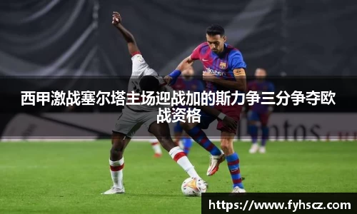 西甲激战塞尔塔主场迎战加的斯力争三分争夺欧战资格